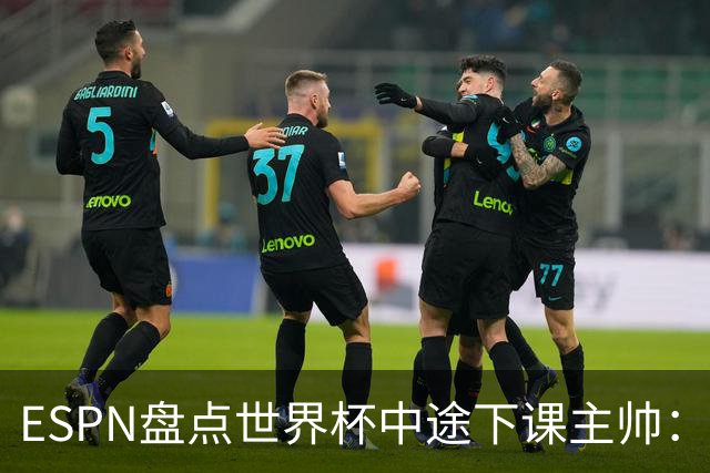 ESPN盘点世界杯中途下课主帅：拉穆奇上榜 洛佩特吉、车范根在列